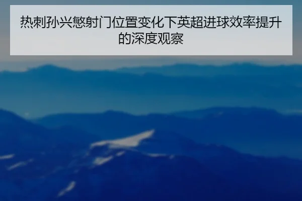热刺孙兴慜射门位置变化下英超进球效率提升的深度观察