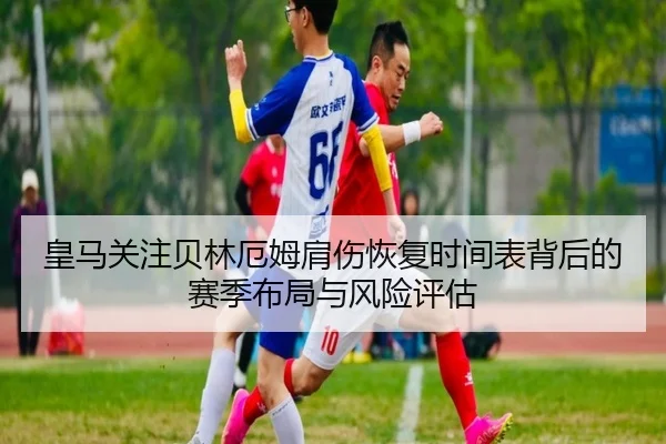 皇马关注贝林厄姆肩伤恢复时间表背后的赛季布局与风险评估