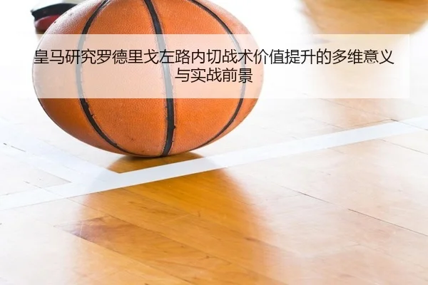 皇马研究罗德里戈左路内切战术价值提升的多维意义与实战前景