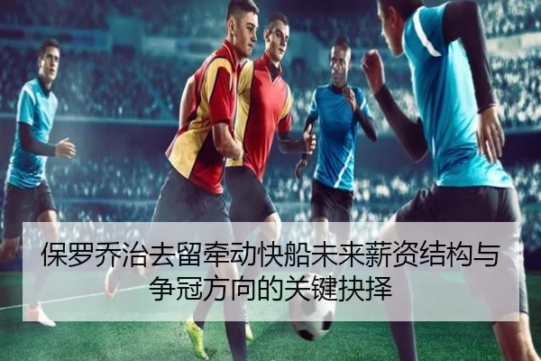 保罗乔治去留牵动快船未来薪资结构与争冠方向的关键抉择
