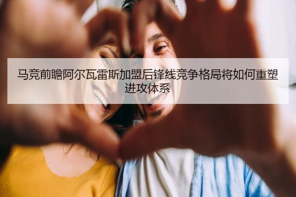 马竞前瞻阿尔瓦雷斯加盟后锋线竞争格局将如何重塑进攻体系