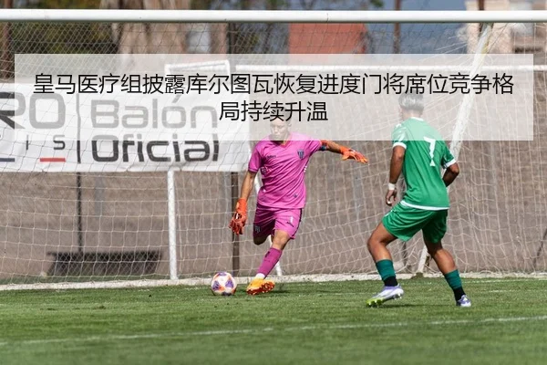 皇马医疗组披露库尔图瓦恢复进度门将席位竞争格局持续升温