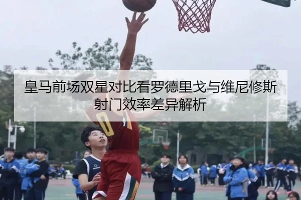 皇马前场双星对比看罗德里戈与维尼修斯射门效率差异解析