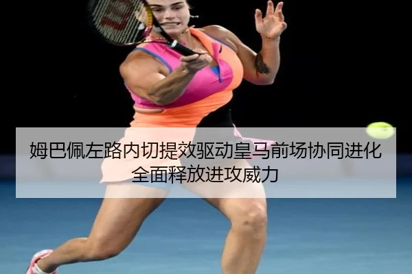 姆巴佩左路内切提效驱动皇马前场协同进化全面释放进攻威力
