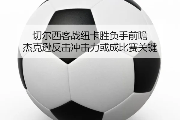 切尔西客战纽卡胜负手前瞻 杰克逊反击冲击力或成比赛关键