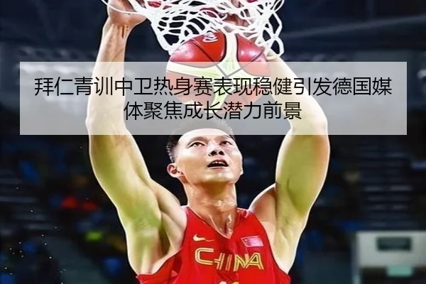 拜仁青训中卫热身赛表现稳健引发德国媒体聚焦成长潜力前景