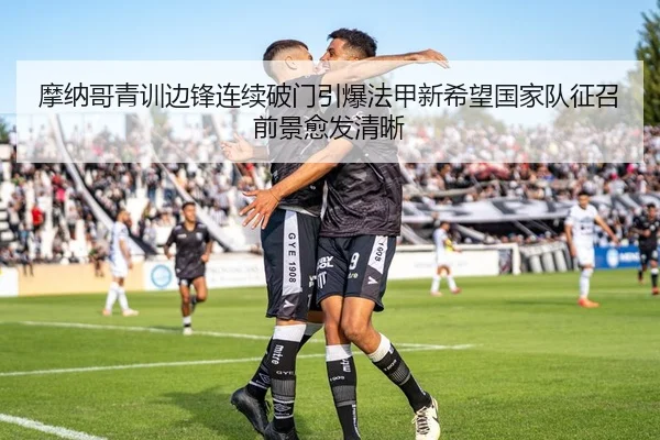 摩纳哥青训边锋连续破门引爆法甲新希望国家队征召前景愈发清晰